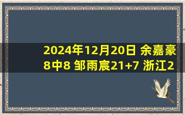 2024年12月20日 余嘉豪8中8 邹雨宸21+7 浙江20分逆转豪取对北控12连胜